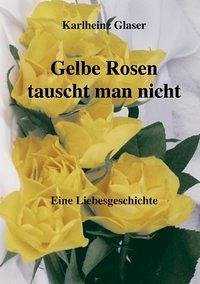 Gelbe Rosen tauscht man nicht - Glaser, Karlheinz