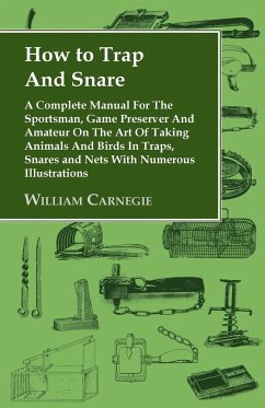 How to Trap and Snare - A Complete Manual for the Sportsman, Game Preserver and Amateur on the Art of Taking Animals and Birds in Traps, Snares and Nets with Numerous Illustrations - Carnegie, William