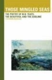 Those Mingled Seas: The Poetry of W.B.Yeats, the Beautiful and the Sublime: The Poetry of W.B.Yeats, the Beautiful and the Sublime