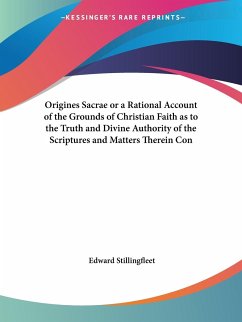 Origines Sacrae or a Rational Account of the Grounds of Christian Faith as to the Truth and Divine Authority of the Scriptures and Matters Therein Con - Stillingfleet, Edward