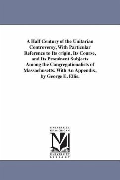 A Half Century of the Unitarian Controversy, With Particular Reference to Its origin, Its Course, and Its Prominent Subjects Among the Congregationali - Ellis, George Edward