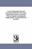 An ACT to Reorganize the Local Government of the City of New York, Passed April 30, 1873, as Amended; With an Appendix Containing the Supplementary a