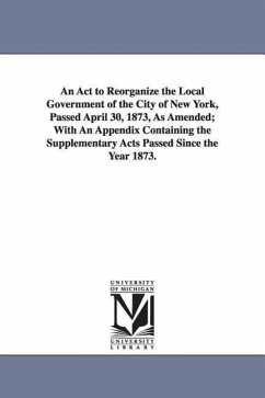 An ACT to Reorganize the Local Government of the City of New York, Passed April 30, 1873, as Amended; With an Appendix Containing the Supplementary a - New York Charters; New York (N y. ). Charters, York (N y.; New York (N Y Charters