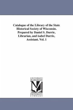 Catalogue of the Library of the State Historical Society of Wisconsin. Prepared by Daniel S. Durrie, Librarian, and isabel Durrie, Assistant. Vol. 1 - State Historical Society of Wisconsin L.