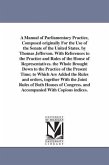 A Manual of Parliamentary Practice, Composed originally For the Use of the Senate of the United States. by Thomas Jefferson. With References to the Practice and Rules of the House of Representatives. the Whole Brought Down to the Practice of the Present Time