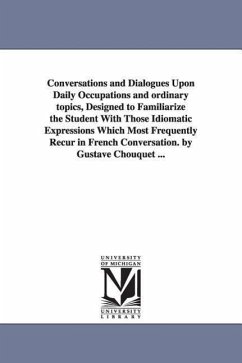 Conversations and Dialogues Upon Daily Occupations and ordinary topics, Designed to Familiarize the Student With Those Idiomatic Expressions Which Mos - Chouquet, Gustave