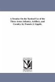 A Treatise On the Tactical Use of the Three Arms: infantry, Artillery, and Cavalry. by Francis J. Lippitt.