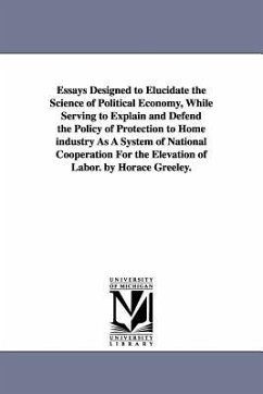 Essays Designed to Elucidate the Science of Political Economy, While Serving to Explain and Defend the Policy of Protection to Home industry As A Syst - Greeley, Horace