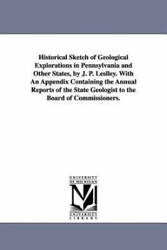 Historical Sketch of Geological Explorations in Pennsylvania and Other States, by J. P. Leslley. With An Appendix Containing the Annual Reports of the - Lesley, John Peter