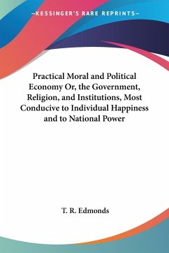 Practical Moral and Political Economy Or, the Government, Religion, and Institutions, Most Conducive to Individual Happiness and to National Power