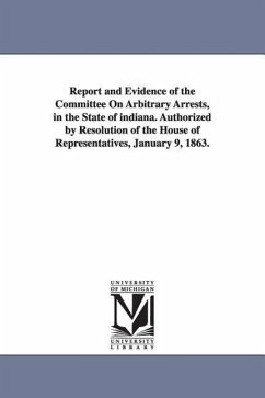 Report and Evidence of the Committee on Arbitrary Arrests, in the State of Indiana. Authorized by Resolution of the House of Representatives, January - Indiana General Assembly House Commit; Indiana General Assembly House Committee