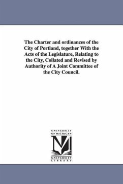 The Charter and ordinances of the City of Portland, together With the Acts of the Legislature, Relating to the City, Collated and Revised by Authority - Portland (Me ). Ordinances, Etc