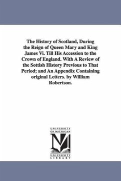 The History of Scotland, During the Reign of Queen Mary and King James Vi. Till His Accession to the Crown of England. With A Review of the Sottish Hi - Robertson, William