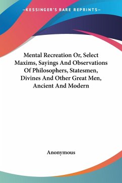 Mental Recreation Or, Select Maxims, Sayings And Observations Of Philosophers, Statesmen, Divines And Other Great Men, Ancient And Modern - Anonymous