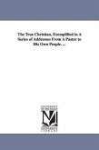 The True Christian, Exemplified in A Series of Addresses From A Pastor to His Own People. ...