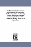The Relation of the Government to the Telegraph; or, A Review of the Two Propositions Now Pending Before Congress For Changing the Telegraphic Service of the Country. by David A. Wells ... With Appendices.