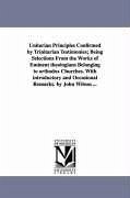 Unitarian Principles Confirmed by Trinitarian Testimonies; Being Selections From the Works of Eminent theologians Belonging to orthodox Churches. With - Wilson, John
