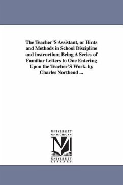 The Teacher'S Assistant, or Hints and Methods in School Discipline and instruction; Being A Series of Familiar Letters to One Entering Upon the Teache - Northend, Charles