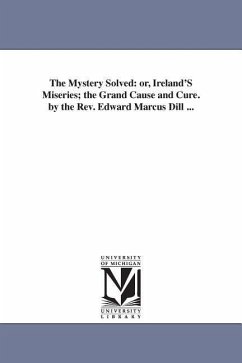 The Mystery Solved: or, Ireland'S Miseries; the Grand Cause and Cure. by the Rev. Edward Marcus Dill ... - Dill, Edward Marcus