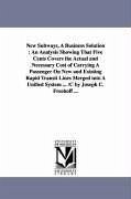 New Subways, A Business Solution: An Analysis Showing That Five Cents Covers the Actual and Necessary Cost of Carrying A Passenger On New and Existing - Freehoff, Joseph C.