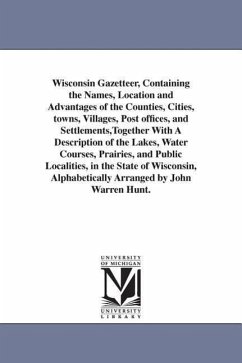 Wisconsin Gazetteer, Containing the Names, Location and Advantages of the Counties, Cities, towns, Villages, Post offices, and Settlements, Together With A Description of the Lakes, Water Courses, Prairies, and Public Localities, in the State of Wisconsin, - Hunt, John Warren