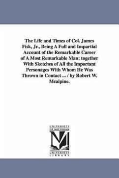 The Life and Times of Col. James Fisk, Jr., Being a Full and Impartial Account of the Remarkable Career of a Most Remarkable Man; Together with Sketch - McAlpine, Robert W; McAlpine, R W (Robert W