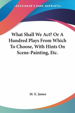 What Shall We Act? Or A Hundred Plays From Which To Choose, With Hints On Scene-Painting, Etc. - James, M. E.