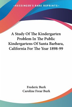 A Study Of The Kindergarten Problem In The Public Kindergartens Of Santa Barbara, California For The Year 1898-99 - Burk, Frederic; Burk, Caroline Frear