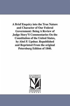 A Brief Enquiry Into the True Nature and Character of Our Federal Government: Being a Review of Judge Story's Commentaries on the Constitution of Th - Upshur, Abel Parker; Upshur, A. P. (Abel Parker)