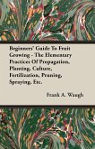 Beginners' Guide To Fruit Growing - The Elementary Practices Of Propagation, Planting, Culture, Fertilization, Pruning, Spraying, Etc.