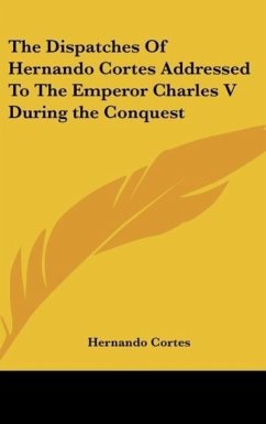 The Dispatches Of Hernando Cortes Addressed To The Emperor Charles V During the Conquest