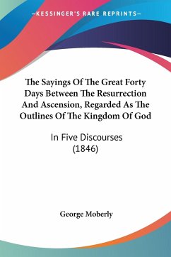 The Sayings Of The Great Forty Days Between The Resurrection And Ascension, Regarded As The Outlines Of The Kingdom Of God