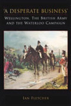 A Desperate Business: Wellington, the British Army and the Waterloo Campaign - Fletcher, Ian