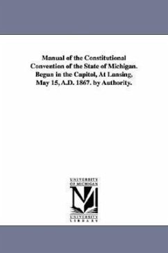 Manual of the Constitutional Convention of the State of Michigan. Begun in the Capitol, at Lansing, May 15, A.D. 1867. by Authority. - Michigan Constitutional Convention