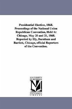 Presidential Election, 1868. Proceedings of the National Union Republican Convention, Held at Chicago, May 20 and 21, 1868. Reported by Ely, Burnham a - Ely, Burnham and Bartlett Rep; University of Michigan University Librar