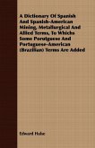 A Dictionary Of Spanish And Spanish-American Mining, Metallurgical And Allied Terms, To Whichs Some Porutguese And Portuguese-American (Brazilian) Terms Are Added