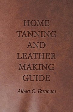 Home Tanning and Leather Making Guide - A Book of Information for Those Who Wish to Tan and Make Leather from Cattle, Horse, Calf, Sheep, Goat, Deer and Other Hides and Skins; Also Explains How to Skin, Handle, Classify and Market - Farnham, Albert C.