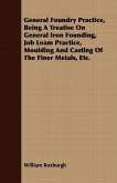 General Foundry Practice, Being A Treatise On General Iron Founding, Job Loam Practice, Moulding And Casting Of The Finer Metals, Etc.