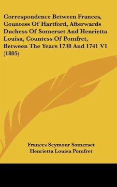 Correspondence Between Frances, Countess Of Hartford, Afterwards Duchess Of Somerset And Henrietta Louisa, Countess Of Pomfret, Between The Years 1738 And 1741 V1 (1805)