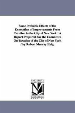 Some Probable Effects of the Exemption of Improvements From Taxation in the City of New York: A Report Prepared For the Committee On Taxation of the C - Haig, Robert Murray
