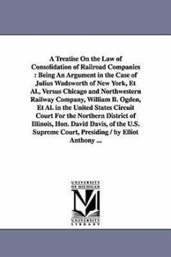 A Treatise On the Law of Consolidation of Railroad Companies: Being An Argument in the Case of Julius Wadsworth of New York, Et Al., Versus Chicago an - Anthony, Elliott