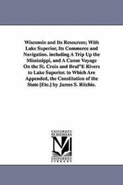 Wisconsin and Its Resources; With Lake Superior, Its Commerce and Navigation. including A Trip Up the Mississippi, and A Canoe Voyage On the St. Croix - Ritchie, James S.