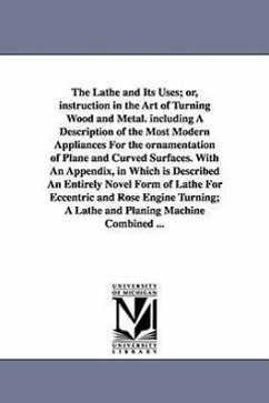 The Lathe and Its Uses; Or, Instruction in the Art of Turning Wood and Metal. Including a Description of the Most Modern Appliances for the Ornamentat - Lukin, James