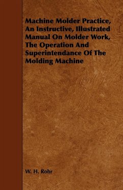 Machine Molder Practice, An Instructive, Illustrated Manual On Molder Work, The Operation And Superintendance Of The Molding Machine - Rohr, W. H.