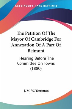 The Petition Of The Mayor Of Cambridge For Annexation Of A Part Of Belmont - Yerrinton, J. M. W.