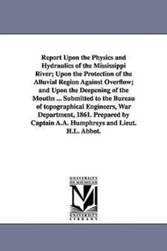 Report Upon the Physics and Hydraulics of the Mississippi River; Upon the Protection of the Alluvial Region Against Overflow; and Upon the Deepening o - Humphreys, A. a. (Andrew Atkinson)