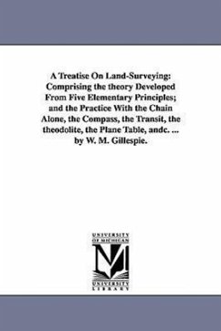 A Treatise On Land-Surveying: Comprising the theory Developed From Five Elementary Principles; and the Practice With the Chain Alone, the Compass, t - Gillespie, W. M. (William Mitchell)