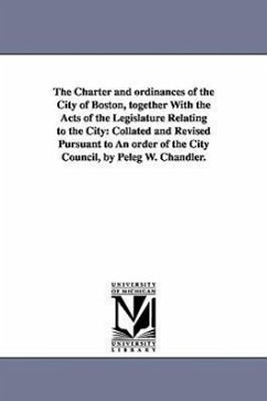 The Charter and ordinances of the City of Boston, together With the Acts of the Legislature Relating to the City: Collated and Revised Pursuant to An - Boston (Mass ). Ordinances, Etc