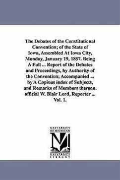The Debates of the Constitutional Convention; of the State of Iowa, Assembled At Iowa City, Monday, January 19, 1857. Being A Full ... Report of the D - Iowa Constitutional Convention
