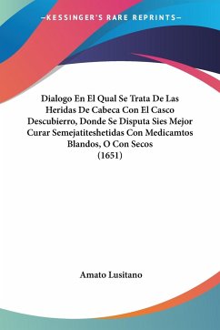 Dialogo En El Qual Se Trata De Las Heridas De Cabeca Con El Casco Descubierro, Donde Se Disputa Sies Mejor Curar Semejatiteshetidas Con Medicamtos Blandos, O Con Secos (1651)